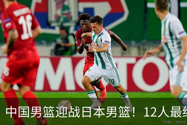 中国男篮迎战日本男篮！12人最终参赛名单正式公布，攻防均衡全力冲击胜利