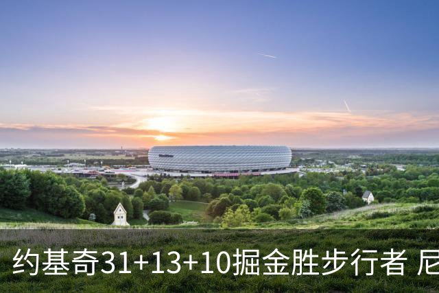 约基奇31+13+10掘金胜步行者 尼克斯逆转篮网